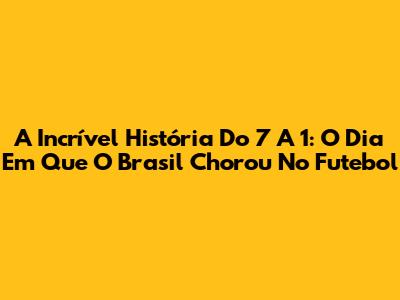 A Incrível História Do 7 A 1: O Dia Em Que O Brasil Chorou No Futebol