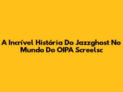 A Incrível História Do Jazzghost No Mundo Do OIPA Screelsc
