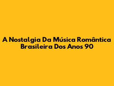 A Nostalgia Da Música Romântica Brasileira Dos Anos 90