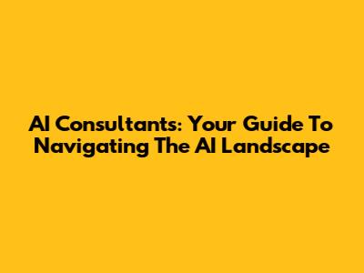 AI Consultants: Your Guide To Navigating The AI Landscape