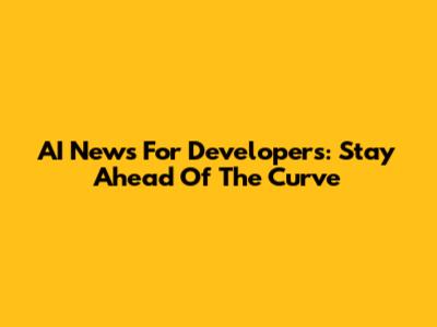 AI News For Developers: Stay Ahead Of The Curve