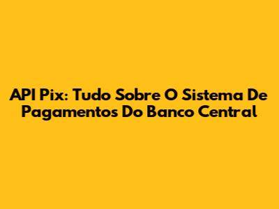 API Pix: Tudo Sobre O Sistema De Pagamentos Do Banco Central