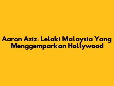 Aaron Aziz: Lelaki Malaysia Yang Menggemparkan Hollywood