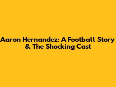 Aaron Hernandez: A Football Story & The Shocking Cast