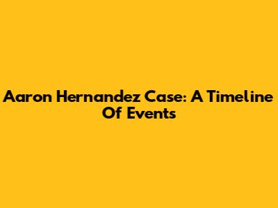 Aaron Hernandez Case: A Timeline Of Events