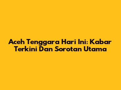 Aceh Tenggara Hari Ini: Kabar Terkini Dan Sorotan Utama