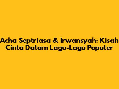 Acha Septriasa & Irwansyah: Kisah Cinta Dalam Lagu-Lagu Populer