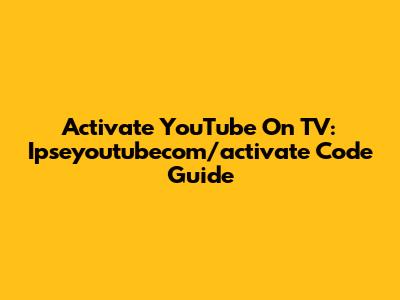 Activate YouTube On TV: Ipseyoutubecom/activate Code Guide