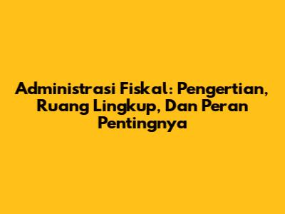 Administrasi Fiskal: Pengertian, Ruang Lingkup, Dan Peran Pentingnya