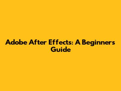 Adobe After Effects: A Beginner's Guide