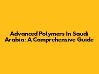 Advanced Polymers In Saudi Arabia: A Comprehensive Guide