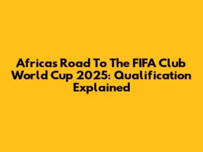 Africa's Road To The FIFA Club World Cup 2025: Qualification Explained