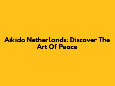 Aikido Netherlands: Discover The Art Of Peace
