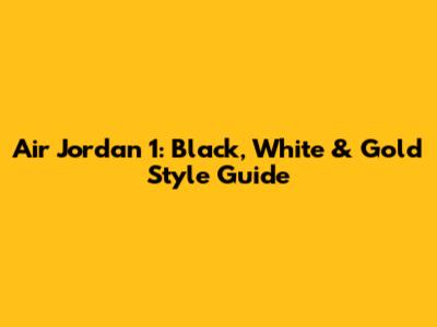Air Jordan 1: Black, White & Gold Style Guide