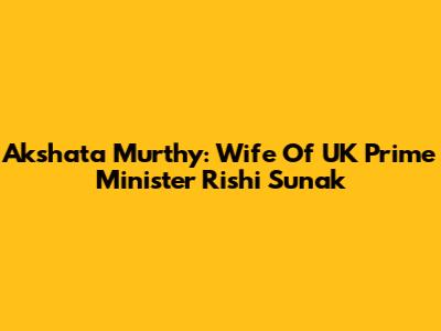 Akshata Murthy: Wife Of UK Prime Minister Rishi Sunak