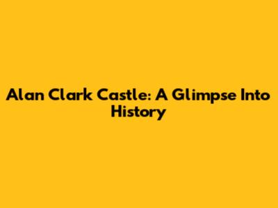 Alan Clark Castle: A Glimpse Into History