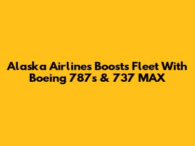 Alaska Airlines Boosts Fleet With Boeing 787s & 737 MAX