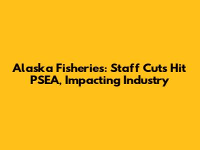 Alaska Fisheries: Staff Cuts Hit PSEA, Impacting Industry