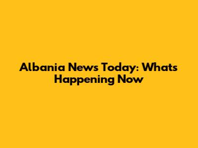 Albania News Today: What's Happening Now