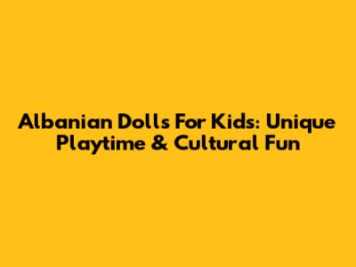 Albanian Dolls For Kids: Unique Playtime & Cultural Fun