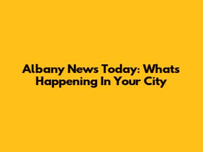 Albany News Today: What's Happening In Your City