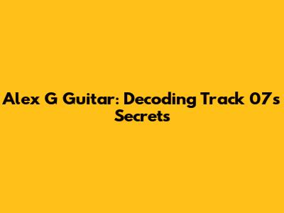 Alex G Guitar: Decoding Track 07's Secrets
