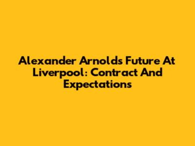 Alexander Arnold's Future At Liverpool: Contract And Expectations