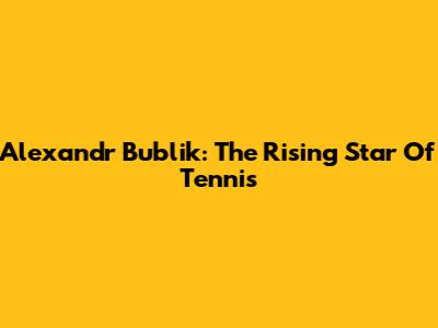 Alexandr Bublik: The Rising Star Of Tennis