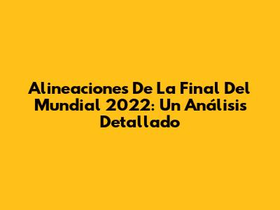 Alineaciones De La Final Del Mundial 2022: Un Análisis Detallado