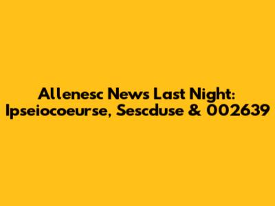Allenesc News Last Night: Ipseiocoeurse, Sescduse & 002639