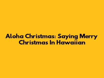 Aloha Christmas: Saying Merry Christmas In Hawaiian