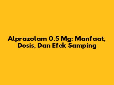 Alprazolam 0.5 Mg: Manfaat, Dosis, Dan Efek Samping