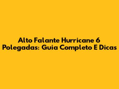 Alto Falante Hurricane 6 Polegadas: Guia Completo E Dicas
