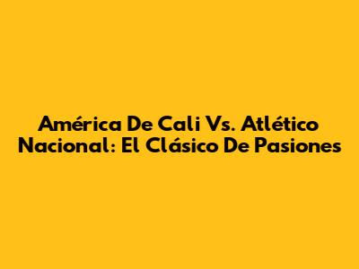 América De Cali Vs. Atlético Nacional: El Clásico De Pasiones