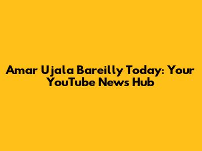 Amar Ujala Bareilly Today: Your YouTube News Hub