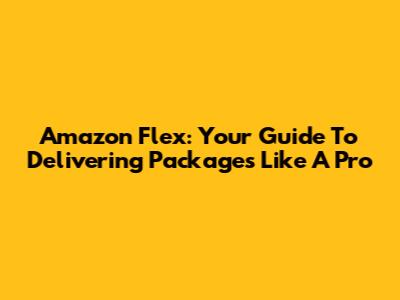 Amazon Flex: Your Guide To Delivering Packages Like A Pro