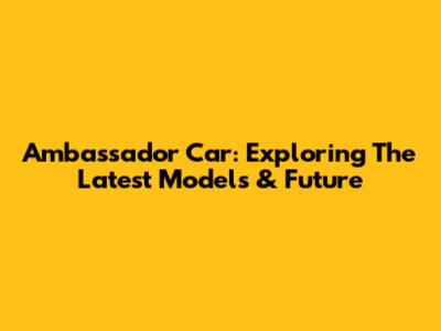 Ambassador Car: Exploring The Latest Models & Future