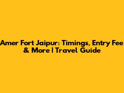 Amer Fort Jaipur: Timings, Entry Fee & More | Travel Guide