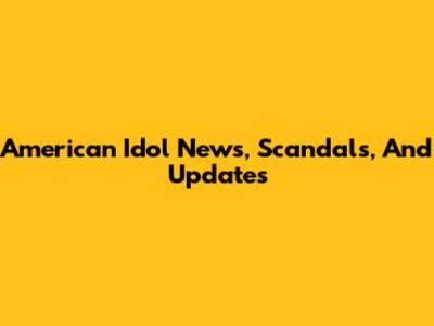 American Idol News, Scandals, And Updates