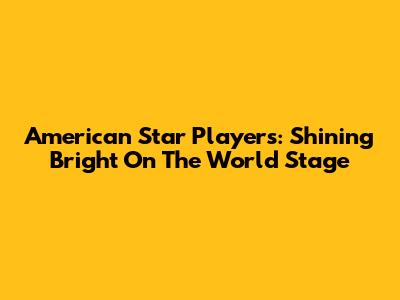 American Star Players: Shining Bright On The World Stage