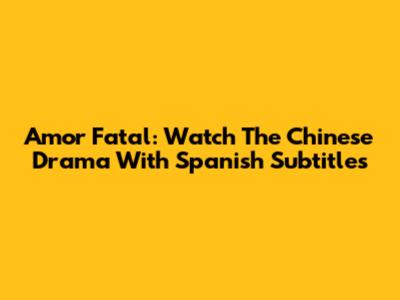 Amor Fatal: Watch The Chinese Drama With Spanish Subtitles