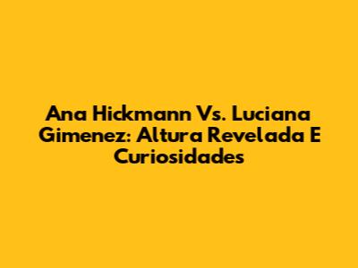 Ana Hickmann Vs. Luciana Gimenez: Altura Revelada E Curiosidades