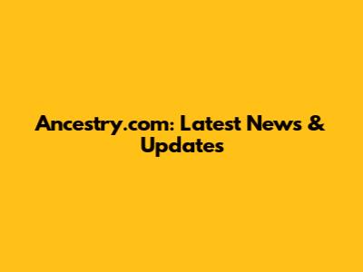 Ancestry.com: Latest News & Updates