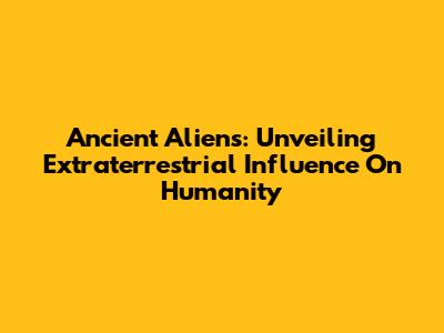 Ancient Aliens: Unveiling Extraterrestrial Influence On Humanity