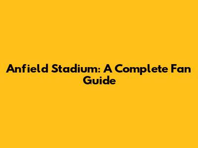 Anfield Stadium: A Complete Fan Guide