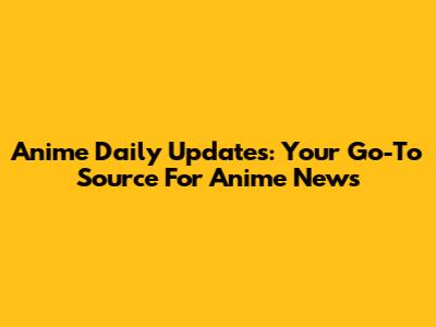 Anime Daily Updates: Your Go-To Source For Anime News