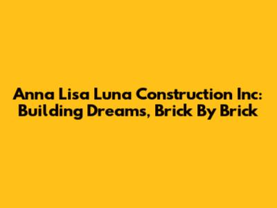 Anna Lisa Luna Construction Inc: Building Dreams, Brick By Brick