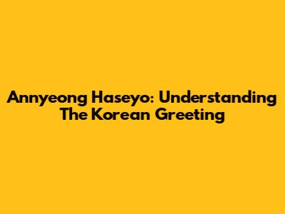 Annyeong Haseyo: Understanding The Korean Greeting
