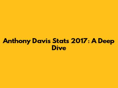 Anthony Davis Stats 2017: A Deep Dive