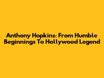 Anthony Hopkins: From Humble Beginnings To Hollywood Legend